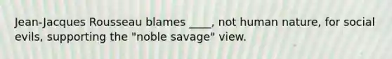 Jean-Jacques Rousseau blames ____, not human nature, for social evils, supporting the "noble savage" view.