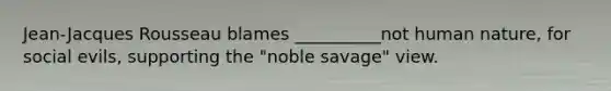 Jean-Jacques Rousseau blames __________not human nature, for social evils, supporting the "noble savage" view.