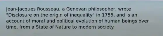 Jean-Jacques Rousseau, a Genevan philosopher, wrote "Disclosure on the origin of inequality" in 1755, and is an account of moral and political evolution of human beings over time, from a State of Nature to modern society.