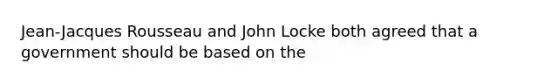 Jean-Jacques Rousseau and John Locke both agreed that a government should be based on the