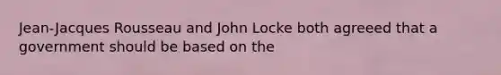 Jean-Jacques Rousseau and John Locke both agreeed that a government should be based on the