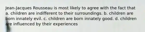 Jean-Jacques Rousseau is most likely to agree with the fact that a. children are indifferent to their surroundings. b. children are born innately evil. c. children are born innately good. d. children are influenced by their experiences