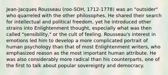 Jean-Jacques Rousseau (roo-SOH, 1712-1778) was an "outsider" who quarreled with the other philosophes. He shared their search for intellectual and political freedom, yet he introduced other strains into Enlightenment thought, especially what was then called "sensibility," or the cult of feeling. Rousseau's interest in emotions led him to develop a more complicated portrait of human psychology than that of most Enlightenment writers, who emphasized reason as the most important human attribute. He was also considerably more radical than his counterparts, one of the first to talk about popular sovereignty and democracy.