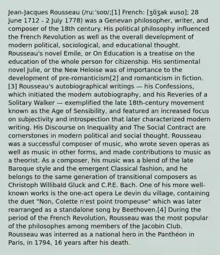 Jean-Jacques Rousseau (/ruːˈsoʊ/;[1] French: [ʒɑ̃ʒak ʁuso]; 28 June 1712 - 2 July 1778) was a Genevan philosopher, writer, and composer of the 18th century. His political philosophy influenced the French Revolution as well as the overall development of modern political, sociological, and educational thought. Rousseau's novel Emile, or On Education is a treatise on the education of the whole person for citizenship. His sentimental novel Julie, or the New Heloise was of importance to the development of pre-romanticism[2] and romanticism in fiction.[3] Rousseau's autobiographical writings — his Confessions, which initiated the modern autobiography, and his Reveries of a Solitary Walker — exemplified the late 18th-century movement known as the Age of Sensibility, and featured an increased focus on subjectivity and introspection that later characterized modern writing. His Discourse on Inequality and The Social Contract are cornerstones in modern political and social thought. Rousseau was a successful composer of music, who wrote seven operas as well as music in other forms, and made contributions to music as a theorist. As a composer, his music was a blend of the late Baroque style and the emergent Classical fashion, and he belongs to the same generation of transitional composers as Christoph Willibald Gluck and C.P.E. Bach. One of his more well-known works is the one-act opera Le devin du village, containing the duet "Non, Colette n'est point trompeuse" which was later rearranged as a standalone song by Beethoven.[4] During the period of the French Revolution, Rousseau was the most popular of the philosophes among members of the Jacobin Club. Rousseau was interred as a national hero in the Panthéon in Paris, in 1794, 16 years after his death.