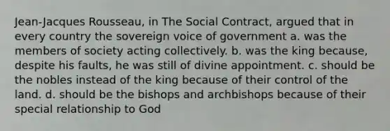 Jean-Jacques Rousseau, in The Social Contract, argued that in every country the sovereign voice of government a. was the members of society acting collectively. b. was the king because, despite his faults, he was still of divine appointment. c. should be the nobles instead of the king because of their control of the land. d. should be the bishops and archbishops because of their special relationship to God