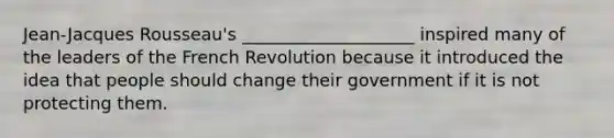 Jean-Jacques Rousseau's ____________________ inspired many of the leaders of the French Revolution because it introduced the idea that people should change their government if it is not protecting them.