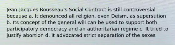 Jean-Jacques Rousseau's Social Contract is still controversial because a. It denounced all religion, even Deism, as superstition b. Its concept of the general will can be used to support both participatory democracy and an authoritarian regime c. It tried to justify abortion d. It advocated strict separation of the sexes