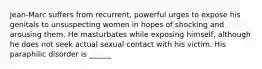 Jean-Marc suffers from recurrent, powerful urges to expose his genitals to unsuspecting women in hopes of shocking and arousing them. He masturbates while exposing himself, although he does not seek actual sexual contact with his victim. His paraphilic disorder is ______