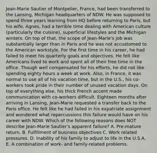 Jean-Marie Sautier of Montpelier, France, had been transferred to the Lansing, Michigan headquarters of NDW. He was supposed to spend three years learning from HQ before returning to Paris, but his wife, Agnes, had a terrible time dealing with American culture (particularly the cuisine), superficial lifestyles and the Michigan winters. On top of that, the scope of Jean-Marie's job was substantially larger than in Paris and he was not accustomed to the American workstyle. For the first time in his career, he had failed to meet his quarterly goals and objectives. He felt like Americans lived to work and spent all of their free time in the office. Though well compensated for his efforts, he did not like spending eighty hours a week at work. Also, in France, it was normal to use all of his vacation time, but in the U.S., his co-workers took pride in their number of unused vacation days. On top of everything else, his thick French accent made communication with co-workers difficult. Eighteen months after arriving in Lansing, Jean-Marie requested a transfer back to the Paris office. He felt like he had failed in his expatriate assignment and wondered what repercussions this failure would have on his career with NDW. Which of the following reasons does NOT describe Jean-Marie Sautier's apparent failure? A. Pre-mature return. B. Fulfillment of business objectives C. Work related pressures. D. Inability of his family to adjust to life in the U.S.A. E. A combination of work- and family-related problems.