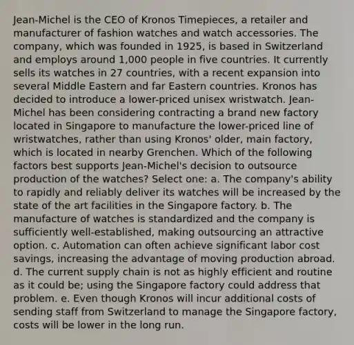 Jean-Michel is the CEO of Kronos Timepieces, a retailer and manufacturer of fashion watches and watch accessories. The company, which was founded in 1925, is based in Switzerland and employs around 1,000 people in five countries. It currently sells its watches in 27 countries, with a recent expansion into several Middle Eastern and far Eastern countries. Kronos has decided to introduce a lower-priced unisex wristwatch. Jean-Michel has been considering contracting a brand new factory located in Singapore to manufacture the lower-priced line of wristwatches, rather than using Kronos' older, main factory, which is located in nearby Grenchen. Which of the following factors best supports Jean-Michel's decision to outsource production of the watches? Select one: a. The company's ability to rapidly and reliably deliver its watches will be increased by the state of the art facilities in the Singapore factory. b. The manufacture of watches is standardized and the company is sufficiently well-established, making outsourcing an attractive option. c. Automation can often achieve significant labor cost savings, increasing the advantage of moving production abroad. d. The current supply chain is not as highly efficient and routine as it could be; using the Singapore factory could address that problem. e. Even though Kronos will incur additional costs of sending staff from Switzerland to manage the Singapore factory, costs will be lower in the long run.