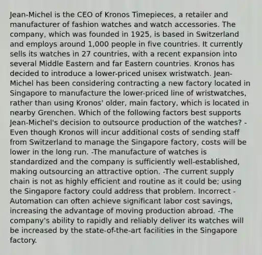 Jean-Michel is the CEO of Kronos Timepieces, a retailer and manufacturer of fashion watches and watch accessories. The company, which was founded in 1925, is based in Switzerland and employs around 1,000 people in five countries. It currently sells its watches in 27 countries, with a recent expansion into several Middle Eastern and far Eastern countries. Kronos has decided to introduce a lower-priced unisex wristwatch. Jean-Michel has been considering contracting a new factory located in Singapore to manufacture the lower-priced line of wristwatches, rather than using Kronos' older, main factory, which is located in nearby Grenchen. Which of the following factors best supports Jean-Michel's decision to outsource production of the watches? -Even though Kronos will incur additional costs of sending staff from Switzerland to manage the Singapore factory, costs will be lower in the long run. -The manufacture of watches is standardized and the company is sufficiently well-established, making outsourcing an attractive option. -The current supply chain is not as highly efficient and routine as it could be; using the Singapore factory could address that problem. Incorrect -Automation can often achieve significant labor cost savings, increasing the advantage of moving production abroad. -The company's ability to rapidly and reliably deliver its watches will be increased by the state-of-the-art facilities in the Singapore factory.