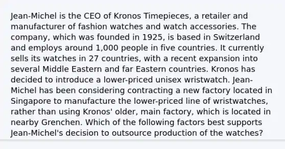 Jean-Michel is the CEO of Kronos Timepieces, a retailer and manufacturer of fashion watches and watch accessories. The company, which was founded in 1925, is based in Switzerland and employs around 1,000 people in five countries. It currently sells its watches in 27 countries, with a recent expansion into several Middle Eastern and far Eastern countries. Kronos has decided to introduce a lower-priced unisex wristwatch. Jean-Michel has been considering contracting a new factory located in Singapore to manufacture the lower-priced line of wristwatches, rather than using Kronos' older, main factory, which is located in nearby Grenchen. Which of the following factors best supports Jean-Michel's decision to outsource production of the watches?