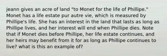 jeann gives an acre of land "to Monet for the life of Phillipe." Monet has a life estate pur autre vie, which is measured by Phillipe's life. She has an interest in the land that lasts as long as Phillipe lives, and her interest will end when Phillipe dies. Note that if Monet dies before Phillipe, her life estate continues, and her heirs may benefit from it for as long as Phillipe continues to live? what is this an example of?