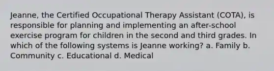 Jeanne, the Certified Occupational Therapy Assistant (COTA), is responsible for planning and implementing an after-school exercise program for children in the second and third grades. In which of the following systems is Jeanne working? a. Family b. Community c. Educational d. Medical