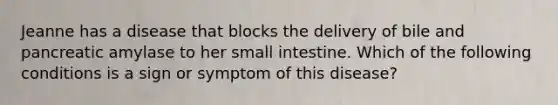 Jeanne has a disease that blocks the delivery of bile and pancreatic amylase to her small intestine. Which of the following conditions is a sign or symptom of this disease?