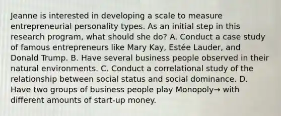 Jeanne is interested in developing a scale to measure entrepreneurial personality types. As an initial step in this research program, what should she do? A. Conduct a case study of famous entrepreneurs like Mary Kay, Estée Lauder, and Donald Trump. B. Have several business people observed in their natural environments. C. Conduct a correlational study of the relationship between social status and social dominance. D. Have two groups of business people play Monopoly→ with different amounts of start-up money.