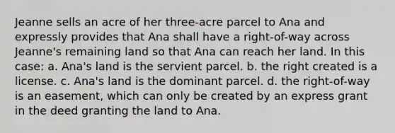 Jeanne sells an acre of her three-acre parcel to Ana and expressly provides that Ana shall have a right-of-way across Jeanne's remaining land so that Ana can reach her land. In this case: a. Ana's land is the servient parcel. b. the right created is a license. c. Ana's land is the dominant parcel. d. the right-of-way is an easement, which can only be created by an express grant in the deed granting the land to Ana.