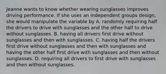 Jeanne wants to know whether wearing sunglasses improves driving performance. If she uses an independent groups design, she would manipulate the variable by A. randomly requiring half the drivers to drive with sunglasses and the other half to drive without sunglasses. B. having all drivers first drive without sunglasses and then with sunglasses. C. having half the drivers first drive without sunglasses and then with sunglasses and having the other half first drive with sunglasses and then without sunglasses. D. requiring all drivers to first drive with sunglasses and then without sunglasses.