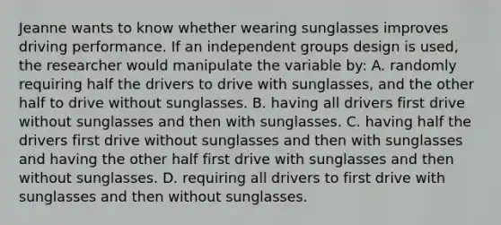 Jeanne wants to know whether wearing sunglasses improves driving performance. If an independent groups design is used, the researcher would manipulate the variable by: A. randomly requiring half the drivers to drive with sunglasses, and the other half to drive without sunglasses. B. having all drivers first drive without sunglasses and then with sunglasses. C. having half the drivers first drive without sunglasses and then with sunglasses and having the other half first drive with sunglasses and then without sunglasses. D. requiring all drivers to first drive with sunglasses and then without sunglasses.