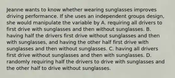 Jeanne wants to know whether wearing sunglasses improves driving performance. If she uses an independent groups design, she would manipulate the variable by A. requiring all drivers to first drive with sunglasses and then without sunglasses. B. having half the drivers first drive without sunglasses and then with sunglasses, and having the other half first drive with sunglasses and then without sunglasses. C. having all drivers first drive without sunglasses and then with sunglasses. D. randomly requiring half the drivers to drive with sunglasses and the other half to drive without sunglasses.