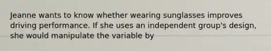 Jeanne wants to know whether wearing sunglasses improves driving performance. If she uses an independent group's design, she would manipulate the variable by