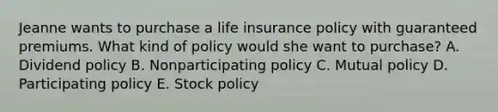 Jeanne wants to purchase a life insurance policy with guaranteed premiums. What kind of policy would she want to purchase? A. Dividend policy B. Nonparticipating policy C. Mutual policy D. Participating policy E. Stock policy