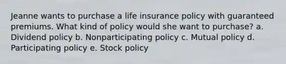 Jeanne wants to purchase a life insurance policy with guaranteed premiums. What kind of policy would she want to purchase? a. Dividend policy b. Nonparticipating policy c. Mutual policy d. Participating policy e. Stock policy