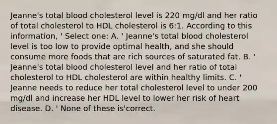 Jeanne's total blood cholesterol level is 220 mg/dl and her ratio of total cholesterol to HDL cholesterol is 6:1. According to this information, ' Select one: A. ' Jeanne's total blood cholesterol level is too low to provide optimal health, and she should consume more foods that are rich sources of saturated fat. B. ' Jeanne's total blood cholesterol level and her ratio of total cholesterol to HDL cholesterol are within healthy limits. C. ' Jeanne needs to reduce her total cholesterol level to under 200 mg/dl and increase her HDL level to lower her risk of heart disease. D. ' None of these is'correct.