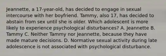 Jeannette, a 17-year-old, has decided to engage in sexual intercourse with her boyfriend. Tammy, also 17, has decided to abstain from sex until she is older. Which adolescent is more likely to experience psychological disturbances? A. Jeannette B. Tammy C. Neither Tammy nor Jeannette, because they have made mature decisions. D. Normative sexual activity during late adolescence is not associated with psychological disturbance.