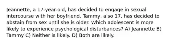 Jeannette, a 17-year-old, has decided to engage in sexual intercourse with her boyfriend. Tammy, also 17, has decided to abstain from sex until she is older. Which adolescent is more likely to experience psychological disturbances? A) Jeannette B) Tammy C) Neither is likely. D) Both are likely.