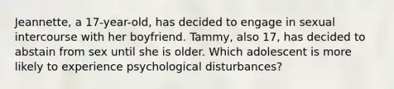 Jeannette, a 17-year-old, has decided to engage in sexual intercourse with her boyfriend. Tammy, also 17, has decided to abstain from sex until she is older. Which adolescent is more likely to experience psychological disturbances?