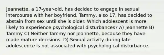 Jeannette, a 17-year-old, has decided to engage in sexual intercourse with her boyfriend. Tammy, also 17, has decided to abstain from sex until she is older. Which adolescent is more likely to experience psychological disturbances? A) Jeannette B) Tammy C) Neither Tammy nor Jeannette, because they have made mature decisions. D) Sexual activity during late adolescence is not associated with psychological disturbance.