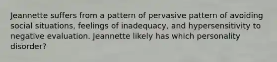 Jeannette suffers from a pattern of pervasive pattern of avoiding social situations, feelings of inadequacy, and hypersensitivity to negative evaluation. Jeannette likely has which personality disorder?