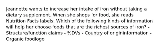 Jeannette wants to increase her intake of iron without taking a dietary supplement. When she shops for food, she reads Nutrition Facts labels. Which of the following kinds of information will help her choose foods that are the richest sources of iron? - Structure/function claims - %DVs - Country of origininformation - Organic foodlogo