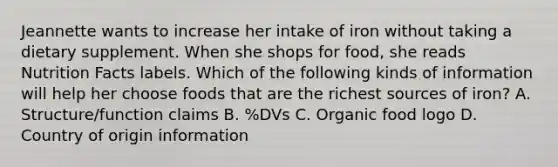 Jeannette wants to increase her intake of iron without taking a dietary supplement. When she shops for food, she reads Nutrition Facts labels. Which of the following kinds of information will help her choose foods that are the richest sources of iron? A. Structure/function claims B. %DVs C. Organic food logo D. Country of origin information