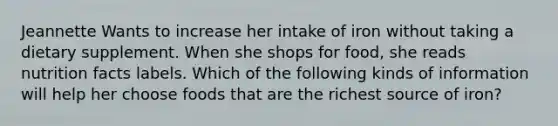 Jeannette Wants to increase her intake of iron without taking a dietary supplement. When she shops for food, she reads nutrition facts labels. Which of the following kinds of information will help her choose foods that are the richest source of iron?
