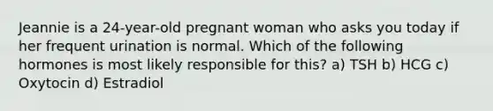 Jeannie is a 24-year-old pregnant woman who asks you today if her frequent urination is normal. Which of the following hormones is most likely responsible for this? a) TSH b) HCG c) Oxytocin d) Estradiol