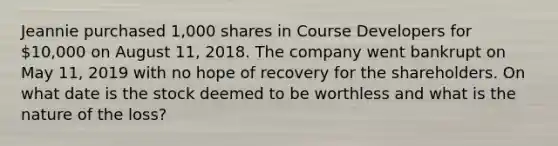 Jeannie purchased 1,000 shares in Course Developers for 10,000 on August 11, 2018. The company went bankrupt on May 11, 2019 with no hope of recovery for the shareholders. On what date is the stock deemed to be worthless and what is the nature of the loss?