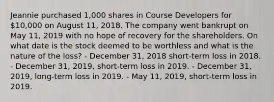 Jeannie purchased 1,000 shares in Course Developers for 10,000 on August 11, 2018. The company went bankrupt on May 11, 2019 with no hope of recovery for the shareholders. On what date is the stock deemed to be worthless and what is the nature of the loss? - December 31, 2018 short-term loss in 2018. - December 31, 2019, short-term loss in 2019. - December 31, 2019, long-term loss in 2019. - May 11, 2019, short-term loss in 2019.