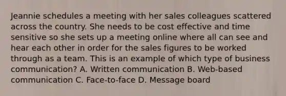 Jeannie schedules a meeting with her sales colleagues scattered across the country. She needs to be cost effective and time sensitive so she sets up a meeting online where all can see and hear each other in order for the sales figures to be worked through as a team. This is an example of which type of business communication? A. Written communication B. Web-based communication C. Face-to-face D. Message board