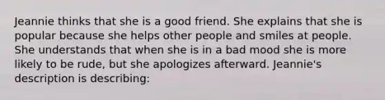 Jeannie thinks that she is a good friend. She explains that she is popular because she helps other people and smiles at people. She understands that when she is in a bad mood she is more likely to be rude, but she apologizes afterward. Jeannie's description is describing: