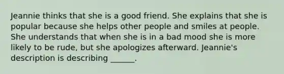 Jeannie thinks that she is a good friend. She explains that she is popular because she helps other people and smiles at people. She understands that when she is in a bad mood she is more likely to be rude, but she apologizes afterward. Jeannie's description is describing ______.