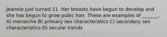 Jeannie just turned 11. Her breasts have begun to develop and she has begun to grow pubic hair. These are examples of _______. A) menarche B) primary sex characteristics C) secondary sex characteristics D) secular trends