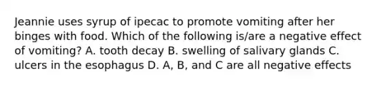 Jeannie uses syrup of ipecac to promote vomiting after her binges with food. Which of the following is/are a negative effect of vomiting? A. tooth decay B. swelling of salivary glands C. ulcers in the esophagus D. A, B, and C are all negative effects