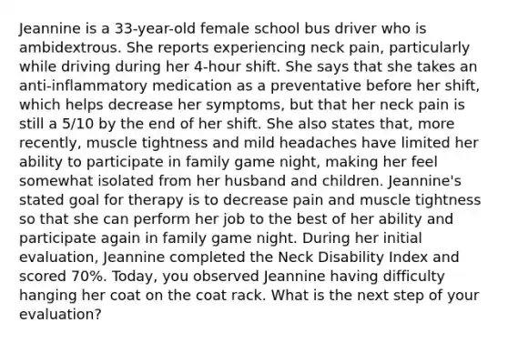 Jeannine is a 33-year-old female school bus driver who is ambidextrous. She reports experiencing neck pain, particularly while driving during her 4-hour shift. She says that she takes an anti-inflammatory medication as a preventative before her shift, which helps decrease her symptoms, but that her neck pain is still a 5/10 by the end of her shift. She also states that, more recently, muscle tightness and mild headaches have limited her ability to participate in family game night, making her feel somewhat isolated from her husband and children. Jeannine's stated goal for therapy is to decrease pain and muscle tightness so that she can perform her job to the best of her ability and participate again in family game night. During her initial evaluation, Jeannine completed the Neck Disability Index and scored 70%. Today, you observed Jeannine having difficulty hanging her coat on the coat rack. What is the next step of your evaluation?