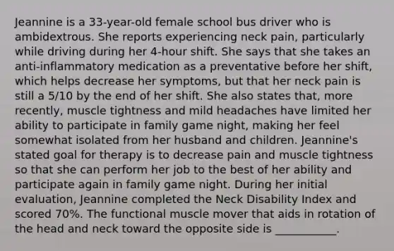 Jeannine is a 33-year-old female school bus driver who is ambidextrous. She reports experiencing neck pain, particularly while driving during her 4-hour shift. She says that she takes an anti-inflammatory medication as a preventative before her shift, which helps decrease her symptoms, but that her neck pain is still a 5/10 by the end of her shift. She also states that, more recently, muscle tightness and mild headaches have limited her ability to participate in family game night, making her feel somewhat isolated from her husband and children. Jeannine's stated goal for therapy is to decrease pain and muscle tightness so that she can perform her job to the best of her ability and participate again in family game night. During her initial evaluation, Jeannine completed the Neck Disability Index and scored 70%. The functional muscle mover that aids in rotation of the head and neck toward the opposite side is ___________.