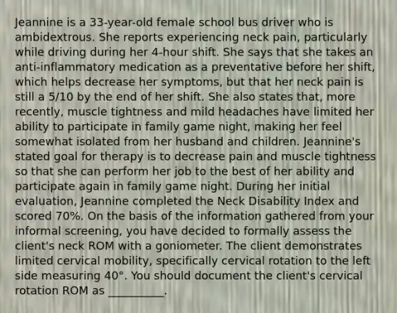 Jeannine is a 33-year-old female school bus driver who is ambidextrous. She reports experiencing neck pain, particularly while driving during her 4-hour shift. She says that she takes an anti-inflammatory medication as a preventative before her shift, which helps decrease her symptoms, but that her neck pain is still a 5/10 by the end of her shift. She also states that, more recently, muscle tightness and mild headaches have limited her ability to participate in family game night, making her feel somewhat isolated from her husband and children. Jeannine's stated goal for therapy is to decrease pain and muscle tightness so that she can perform her job to the best of her ability and participate again in family game night. During her initial evaluation, Jeannine completed the Neck Disability Index and scored 70%. On the basis of the information gathered from your informal screening, you have decided to formally assess the client's neck ROM with a goniometer. The client demonstrates limited cervical mobility, specifically cervical rotation to the left side measuring 40°. You should document the client's cervical rotation ROM as __________.