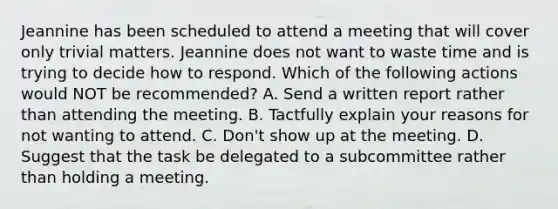 Jeannine has been scheduled to attend a meeting that will cover only trivial matters. Jeannine does not want to waste time and is trying to decide how to respond. Which of the following actions would NOT be recommended? A. Send a written report rather than attending the meeting. B. Tactfully explain your reasons for not wanting to attend. C. Don't show up at the meeting. D. Suggest that the task be delegated to a subcommittee rather than holding a meeting.