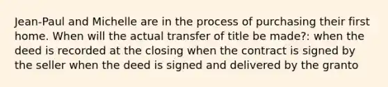 Jean-Paul and Michelle are in the process of purchasing their first home. When will the actual transfer of title be made?: when the deed is recorded at the closing when the contract is signed by the seller when the deed is signed and delivered by the granto