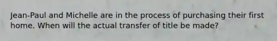 Jean-Paul and Michelle are in the process of purchasing their first home. When will the actual transfer of title be made?